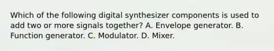 Which of the following digital synthesizer components is used to add two or more signals together? A. Envelope generator. B. Function generator. C. Modulator. D. Mixer.