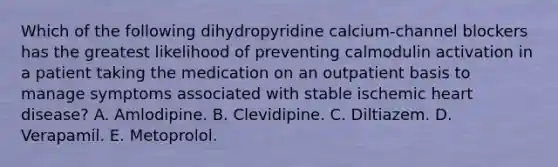 Which of the following dihydropyridine calcium-channel blockers has the greatest likelihood of preventing calmodulin activation in a patient taking the medication on an outpatient basis to manage symptoms associated with stable ischemic heart disease? A. Amlodipine. B. Clevidipine. C. Diltiazem. D. Verapamil. E. Metoprolol.