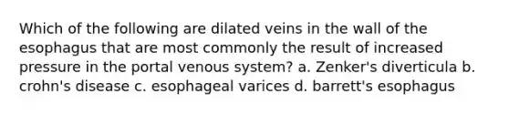 Which of the following are dilated veins in the wall of the esophagus that are most commonly the result of increased pressure in the portal venous system? a. Zenker's diverticula b. crohn's disease c. esophageal varices d. barrett's esophagus