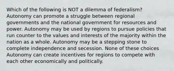 Which of the following is NOT a dilemma of federalism? Autonomy can promote a struggle between regional governments and the national government for resources and power. Autonomy may be used by regions to pursue policies that run counter to the values and interests of the majority within the nation as a whole. Autonomy may be a stepping stone to complete independence and secession. None of these choices Autonomy can create incentives for regions to compete with each other economically and politically.