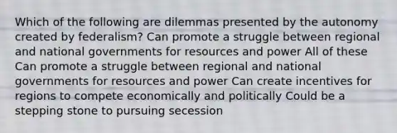 Which of the following are dilemmas presented by the autonomy created by federalism? Can promote a struggle between regional and national governments for resources and power All of these Can promote a struggle between regional and national governments for resources and power Can create incentives for regions to compete economically and politically Could be a stepping stone to pursuing secession