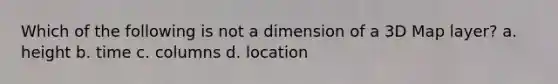 Which of the following is not a dimension of a 3D Map layer? a. height b. time c. columns d. location