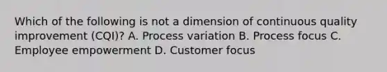 Which of the following is not a dimension of continuous quality improvement (CQI)? A. Process variation B. Process focus C. Employee empowerment D. Customer focus