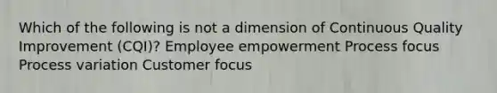 Which of the following is not a dimension of Continuous Quality Improvement (CQI)? Employee empowerment Process focus Process variation Customer focus