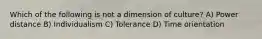 Which of the following is not a dimension of culture? A) Power distance B) Individualism C) Tolerance D) Time orientation