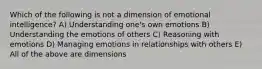 Which of the following is not a dimension of emotional intelligence? A) Understanding one's own emotions B) Understanding the emotions of others C) Reasoning with emotions D) Managing emotions in relationships with others E) All of the above are dimensions