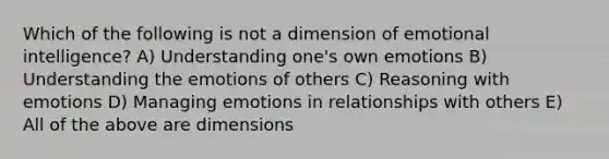 Which of the following is not a dimension of emotional intelligence? A) Understanding one's own emotions B) Understanding the emotions of others C) Reasoning with emotions D) Managing emotions in relationships with others E) All of the above are dimensions