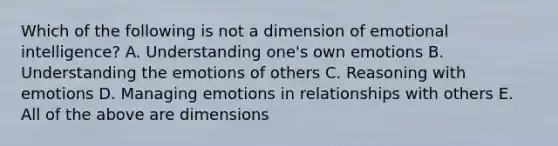 Which of the following is not a dimension of emotional intelligence? A. Understanding one's own emotions B. Understanding the emotions of others C. Reasoning with emotions D. Managing emotions in relationships with others E. All of the above are dimensions