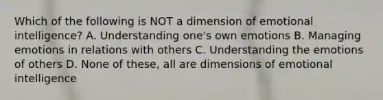 Which of the following is NOT a dimension of emotional intelligence? A. Understanding one's own emotions B. Managing emotions in relations with others C. Understanding the emotions of others D. None of these, all are dimensions of emotional intelligence