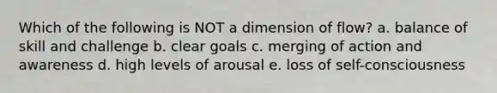 Which of the following is NOT a dimension of flow? a. balance of skill and challenge b. clear goals c. merging of action and awareness d. high levels of arousal e. loss of self-consciousness