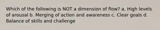 Which of the following is NOT a dimension of flow? a. High levels of arousal b. Merging of action and awareness c. Clear goals d. Balance of skills and challenge