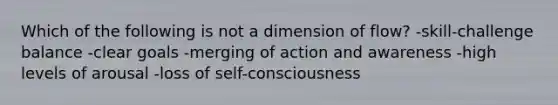 Which of the following is not a dimension of flow? -skill-challenge balance -clear goals -merging of action and awareness -high levels of arousal -loss of self-consciousness