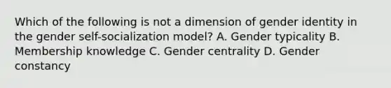 Which of the following is not a dimension of gender identity in the gender self-socialization model? A. Gender typicality B. Membership knowledge C. Gender centrality D. Gender constancy