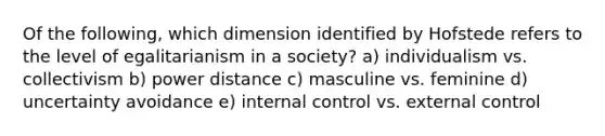 Of the following, which dimension identified by Hofstede refers to the level of egalitarianism in a society? a) individualism vs. collectivism b) power distance c) masculine vs. feminine d) uncertainty avoidance e) internal control vs. external control