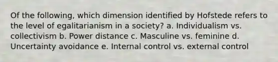 Of the following, which dimension identified by Hofstede refers to the level of egalitarianism in a society? a. Individualism vs. collectivism b. Power distance c. Masculine vs. feminine d. Uncertainty avoidance e. Internal control vs. external control