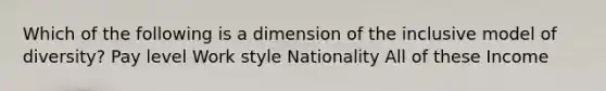 Which of the following is a dimension of the inclusive model of diversity? Pay level Work style Nationality All of these Income