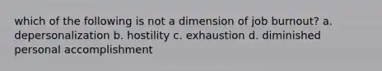 which of the following is not a dimension of job burnout? a. depersonalization b. hostility c. exhaustion d. diminished personal accomplishment