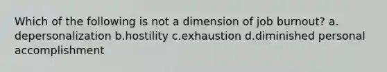 Which of the following is not a dimension of job burnout? a. depersonalization b.hostility c.exhaustion d.diminished personal accomplishment