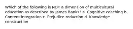 Which of the following is NOT a dimension of multicultural education as described by James Banks? a. Cognitive coaching b. Content integration c. Prejudice reduction d. Knowledge construction