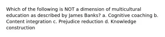 Which of the following is NOT a dimension of multicultural education as described by James Banks? a. Cognitive coaching b. Content integration c. Prejudice reduction d. Knowledge construction