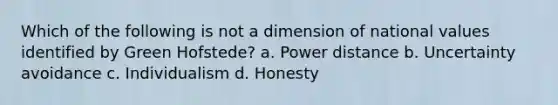 Which of the following is not a dimension of national values identified by Green Hofstede? a. Power distance b. Uncertainty avoidance c. Individualism d. Honesty