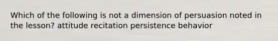 Which of the following is not a dimension of persuasion noted in the lesson? attitude recitation persistence behavior