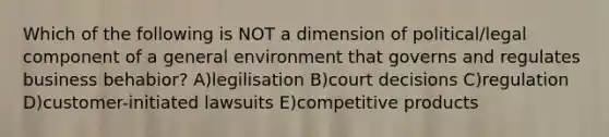 Which of the following is NOT a dimension of political/legal component of a general environment that governs and regulates business behabior? A)legilisation B)court decisions C)regulation D)customer-initiated lawsuits E)competitive products