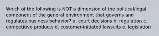 Which of the following is NOT a dimension of the political/legal component of the general environment that governs and regulates business behavior? a. court decisions b. regulation c. competitive products d. customer-initiated lawsuits e. legislation