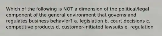 Which of the following is NOT a dimension of the political/legal component of the general environment that governs and regulates business behavior? a. legislation b. court decisions c. competitive products d. customer-initiated lawsuits e. regulation