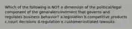 Which of the following is NOT a dimension of the political/legal component of the generalenvironment that governs and regulates business behavior? a.legislation b.competitive products c.court decisions d.regulation e.customer-initiated lawsuits