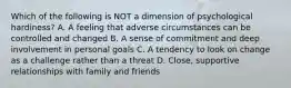 Which of the following is NOT a dimension of psychological hardiness? A. A feeling that adverse circumstances can be controlled and changed B. A sense of commitment and deep involvement in personal goals C. A tendency to look on change as a challenge rather than a threat D. Close, supportive relationships with family and friends