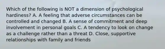 Which of the following is NOT a dimension of psychological hardiness? A. A feeling that adverse circumstances can be controlled and changed B. A sense of commitment and deep involvement in personal goals C. A tendency to look on change as a challenge rather than a threat D. Close, supportive relationships with family and friends