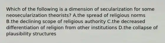 Which of the following is a dimension of secularization for some neosecularization theorists? A.the spread of religious norms B.the declining scope of religious authority C.the decreased differentiation of religion from other institutions D.the collapse of plausibility structures