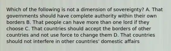 Which of the following is not a dimension of sovereignty? A. That governments should have complete authority within their own borders B. That people can have more than one lord if they choose C. That countries should accept the borders of other countries and not use force to change them D. That countries should not interfere in other countries' domestic affairs