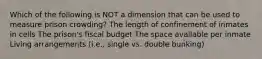 Which of the following is NOT a dimension that can be used to measure prison crowding? The length of confinement of inmates in cells The prison's fiscal budget The space available per inmate Living arrangements (i.e., single vs. double bunking)