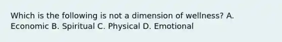 Which is the following is not a dimension of wellness? A. Economic B. Spiritual C. Physical D. Emotional