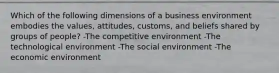 Which of the following dimensions of a business environment embodies the values, attitudes, customs, and beliefs shared by groups of people? -The competitive environment -The technological environment -The social environment -The economic environment