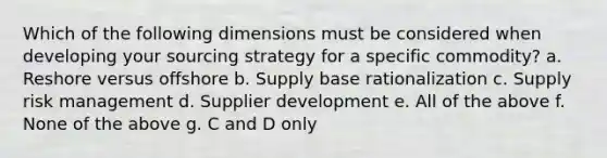 Which of the following dimensions must be considered when developing your sourcing strategy for a specific commodity? a. Reshore versus offshore b. Supply base rationalization c. Supply risk management d. Supplier development e. All of the above f. None of the above g. C and D only