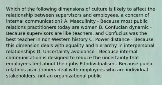 Which of the following dimensions of culture is likely to affect the relationship between supervisors and employees, a concern of internal communication? A. Masculinity - Because most public relations practitioners today are women B. Confucian dynamic - Because supervisors are like teachers, and Confucius was the best teacher in non-Western history C. Power-distance - Because this dimension deals with equality and hierarchy in interpersonal relationships D. Uncertainty avoidance - Because internal communication is designed to reduce the uncertainty that employees feel about their jobs E.Individualism - Because public relations practitioners deal with employees who are individual stakeholders, not an organizational public