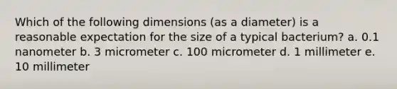 Which of the following dimensions (as a diameter) is a reasonable expectation for the size of a typical bacterium? a. 0.1 nanometer b. 3 micrometer c. 100 micrometer d. 1 millimeter e. 10 millimeter