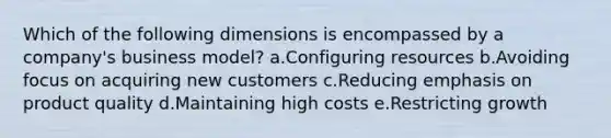 Which of the following dimensions is encompassed by a company's business model? a.Configuring resources b.Avoiding focus on acquiring new customers c.Reducing emphasis on product quality d.Maintaining high costs e.Restricting growth