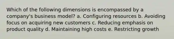 Which of the following dimensions is encompassed by a company's business model? a. Configuring resources b. Avoiding focus on acquiring new customers c. Reducing emphasis on product quality d. Maintaining high costs e. Restricting growth