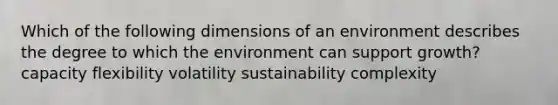 Which of the following dimensions of an environment describes the degree to which the environment can support growth? capacity flexibility volatility sustainability complexity