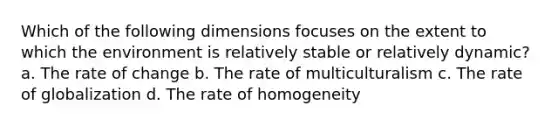 Which of the following dimensions focuses on the extent to which the environment is relatively stable or relatively dynamic? a. The rate of change b. The rate of multiculturalism c. The rate of globalization d. The rate of homogeneity