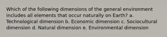 Which of the following dimensions of the general environment includes all elements that occur naturally on Earth? a. Technological dimension b. Economic dimension c. Sociocultural dimension d. Natural dimension e. Environmental dimension