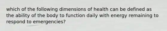 which of the following dimensions of health can be defined as the ability of the body to function daily with energy remaining to respond to emergencies?