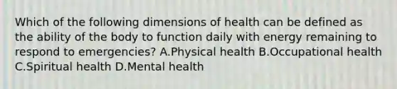 Which of the following dimensions of health can be defined as the ability of the body to function daily with energy remaining to respond to emergencies? A.Physical health B.Occupational health C.Spiritual health D.Mental health