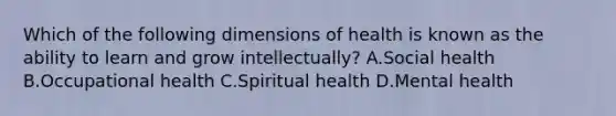 Which of the following dimensions of health is known as the ability to learn and grow intellectually? A.Social health B.Occupational health C.Spiritual health D.Mental health