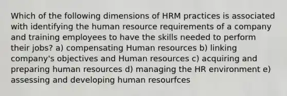 Which of the following dimensions of HRM practices is associated with identifying the human resource requirements of a company and training employees to have the skills needed to perform their jobs? a) compensating Human resources b) linking company's objectives and Human resources c) acquiring and preparing human resources d) managing the HR environment e) assessing and developing human resourfces