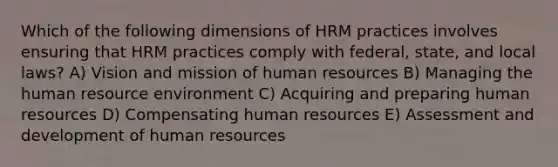 Which of the following dimensions of HRM practices involves ensuring that HRM practices comply with federal, state, and local laws? A) Vision and mission of human resources B) Managing the human resource environment C) Acquiring and preparing human resources D) Compensating human resources E) Assessment and development of human resources